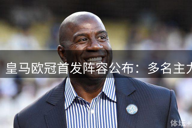 皇马欧冠首发阵容公布：多名主力复出，三人停赛